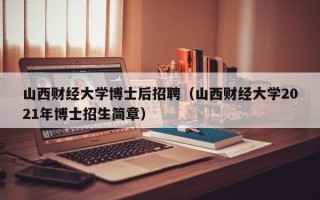 山西财经大学博士后招聘（山西财经大学2021年博士招生简章）