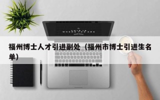 福州博士人才引进副处（福州市博士引进生名单）