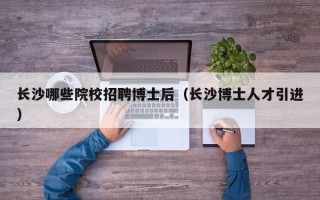 长沙哪些院校招聘博士后（长沙博士人才引进）