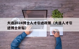 大连2024博士人才引进政策（大连人才引进博士补贴）