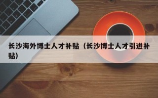 长沙海外博士人才补贴（长沙博士人才引进补贴）