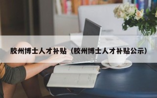 胶州博士人才补贴（胶州博士人才补贴公示）