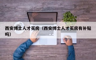 西安博士人才买房（西安博士人才买房有补贴吗）