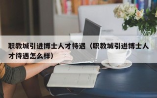 职教城引进博士人才待遇（职教城引进博士人才待遇怎么样）