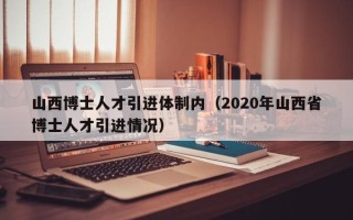 山西博士人才引进体制内（2020年山西省博士人才引进情况）