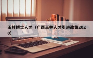 玉林博士人才（广西玉林人才引进政策2020）