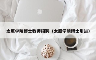太原学院博士教师招聘（太原学院博士引进）