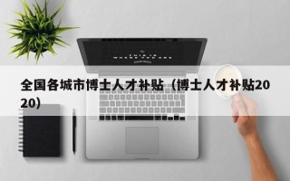 全国各城市博士人才补贴（博士人才补贴2020）