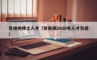 甘南州博士人才（甘南州2020年人才引进）