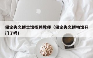 保定失恋博士馆招聘教师（保定失恋博物馆开门了吗）
