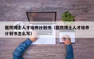 医院博士人才培养计划书（医院博士人才培养计划书怎么写）