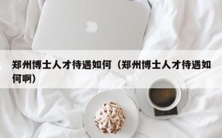 郑州博士人才待遇如何（郑州博士人才待遇如何啊）