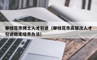 攀枝花市博士人才引进（攀枝花市高层次人才引进稳定培养办法）