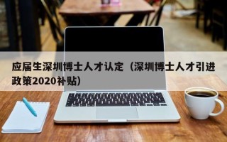 应届生深圳博士人才认定（深圳博士人才引进政策2020补贴）