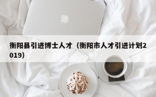 衡阳县引进博士人才（衡阳市人才引进计划2019）