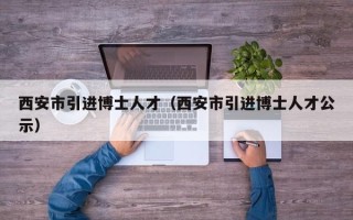 西安市引进博士人才（西安市引进博士人才公示）