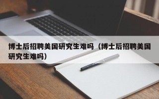 博士后招聘美国研究生难吗（博士后招聘美国研究生难吗）