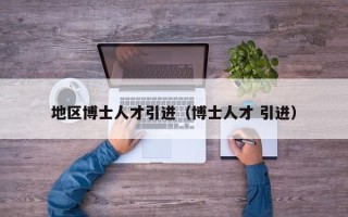 地区博士人才引进（博士人才 引进）