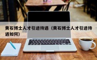 黄石博士人才引进待遇（黄石博士人才引进待遇如何）
