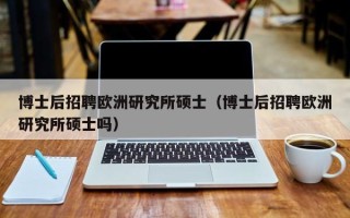 博士后招聘欧洲研究所硕士（博士后招聘欧洲研究所硕士吗）