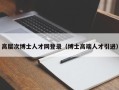高层次博士人才网登录（博士高端人才引进）