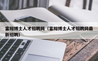 富阳博士人才招聘网（富阳博士人才招聘网最新招聘）