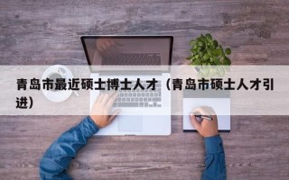 青岛市最近硕士博士人才（青岛市硕士人才引进）