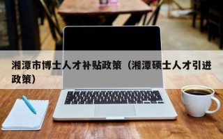 湘潭市博士人才补贴政策（湘潭硕士人才引进政策）