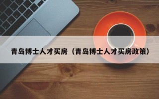 青岛博士人才买房（青岛博士人才买房政策）