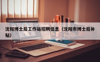 沈阳博士后工作站招聘信息（沈阳市博士后补贴）