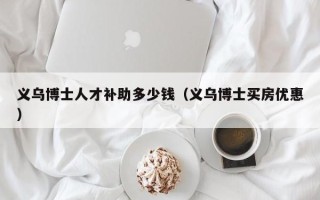义乌博士人才补助多少钱（义乌博士买房优惠）