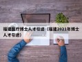 福建医疗博士人才引进（福建2021年博士人才引进）
