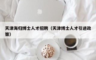天津海归博士人才招聘（天津博士人才引进政策）
