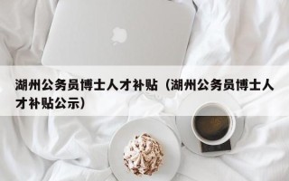 湖州公务员博士人才补贴（湖州公务员博士人才补贴公示）