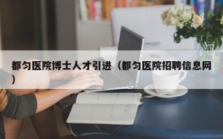 都匀医院博士人才引进（都匀医院招聘信息网）