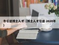 市引进博士人才（博士人才引进 2020年）