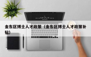 金东区博士人才政策（金东区博士人才政策补贴）