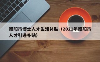 衡阳市博士人才生活补贴（2021年衡阳市人才引进补贴）