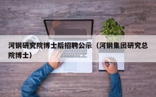 河钢研究院博士后招聘公示（河钢集团研究总院博士）