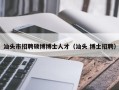 汕头市招聘硕博博士人才（汕头 博士招聘）