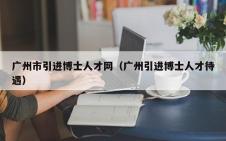 广州市引进博士人才网(广州引进博士人才待遇) 广州市引进博士人才网(广州引进博士人才待遇)