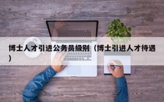 博士人才引进公务员级别（博士引进人才待遇）