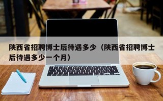 陕西省招聘博士后待遇多少（陕西省招聘博士后待遇多少一个月）
