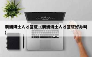 澳洲博士人才签证（澳洲博士人才签证好办吗）