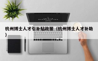 杭州博士人才引补贴政策（杭州博士人才补助）