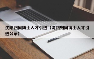 沈阳归国博士人才引进（沈阳归国博士人才引进公示）