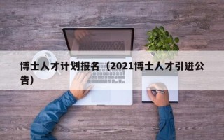 博士人才计划报名（2021博士人才引进公告）