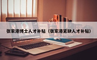 张家港博士人才补贴（张家港紧缺人才补贴）