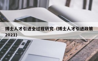 博士人才引进全过程研究（博士人才引进政策2021）