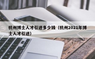 杭州博士人才引进多少钱（杭州2021年博士人才引进）
